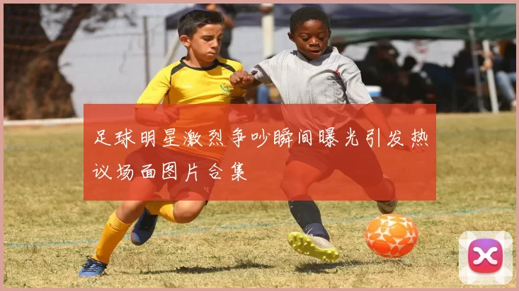 足球明星激烈争吵瞬间曝光引发热议场面图片合集