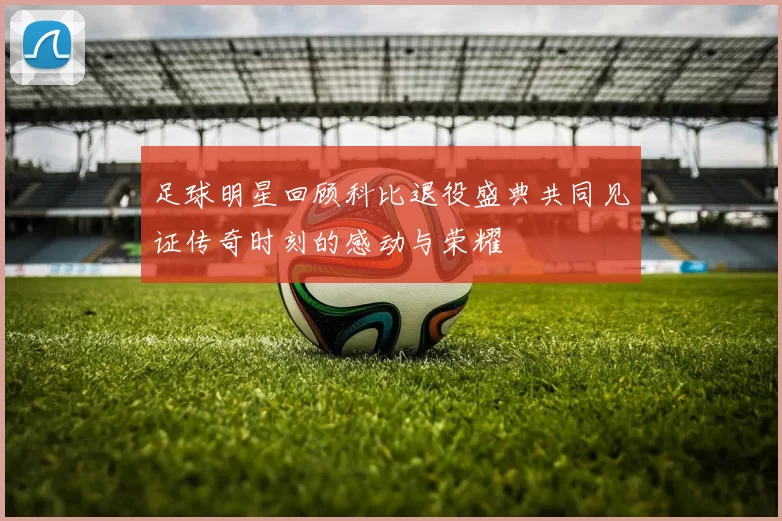 足球明星回顾科比退役盛典共同见证传奇时刻的感动与荣耀