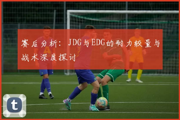 赛后分析：JDG与EDG的耐力较量与战术深度探讨