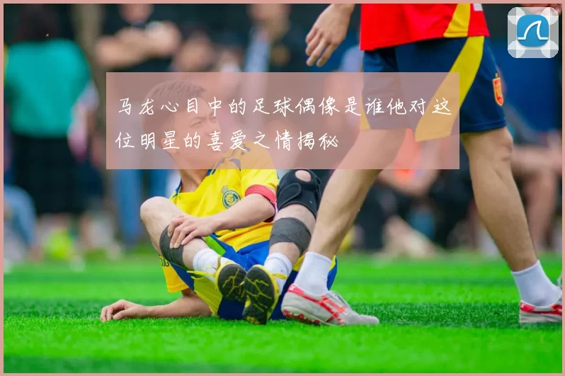 马龙心目中的足球偶像是谁他对这位明星的喜爱之情揭秘