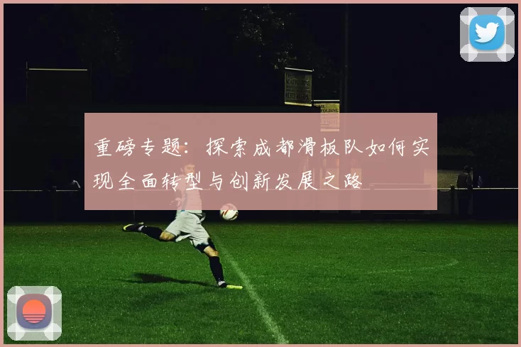 重磅专题：探索成都滑板队如何实现全面转型与创新发展之路