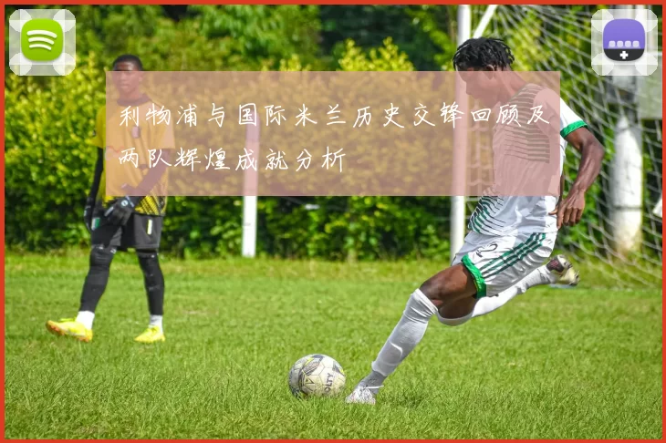 利物浦与国际米兰历史交锋回顾及两队辉煌成就分析