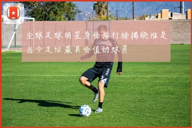全球足球明星身价排行榜揭晓谁是当今足坛最具价值的球员