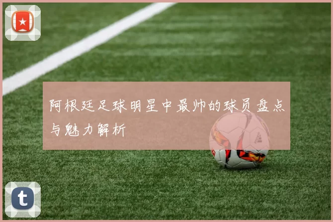 阿根廷足球明星中最帅的球员盘点与魅力解析