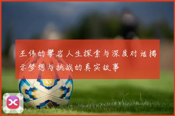 王伟的攀岩人生探索与深度对话揭示梦想与挑战的真实故事