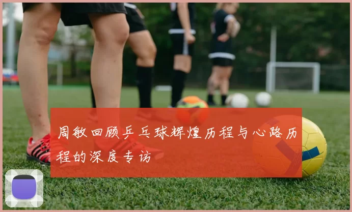 周敏回顾乒乓球辉煌历程与心路历程的深度专访