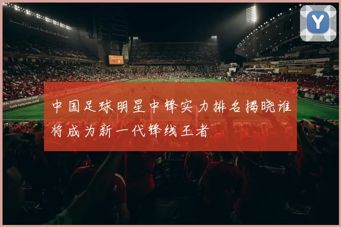 中国足球明星中锋实力排名揭晓谁将成为新一代锋线王者