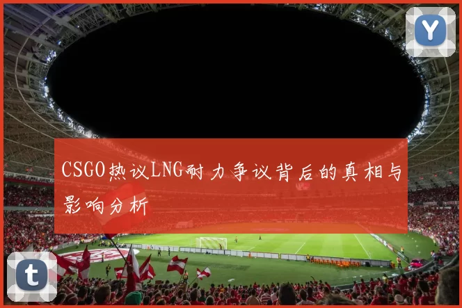 CSGO热议LNG耐力争议背后的真相与影响分析