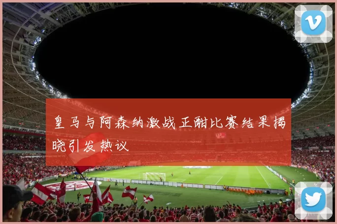 皇马与阿森纳激战正酣比赛结果揭晓引发热议