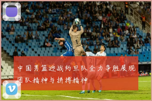中国男篮迎战约旦队全力争胜展现团队精神与拼搏精神