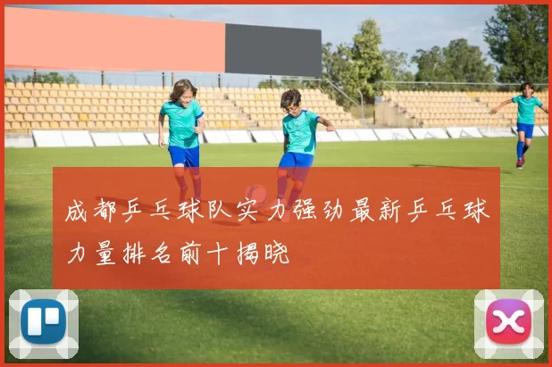 成都乒乓球队实力强劲最新乒乓球力量排名前十揭晓