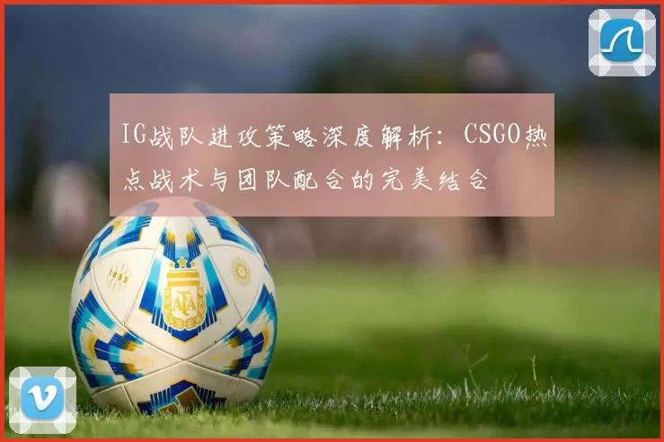 IG战队进攻策略深度解析：CSGO热点战术与团队配合的完美结合