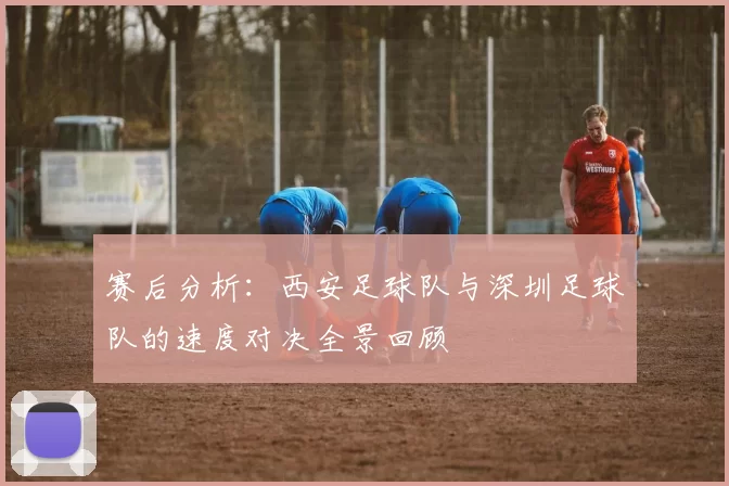 赛后分析：西安足球队与深圳足球队的速度对决全景回顾