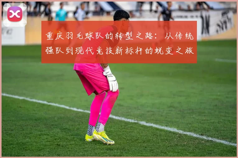 重庆羽毛球队的转型之路：从传统强队到现代竞技新标杆的蜕变之旅