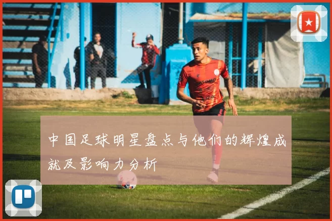 中国足球明星盘点与他们的辉煌成就及影响力分析