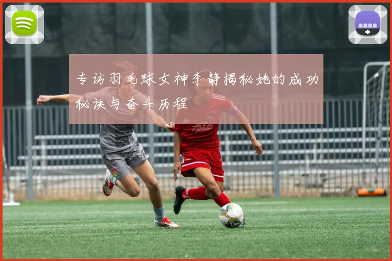 专访羽毛球女神李静揭秘她的成功秘诀与奋斗历程