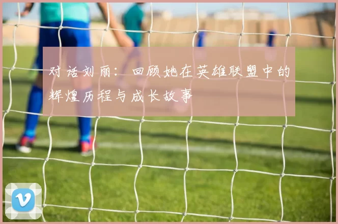 对话刘丽：回顾她在英雄联盟中的辉煌历程与成长故事