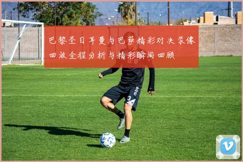 巴黎圣日耳曼与巴萨精彩对决录像回放全程分析与精彩瞬间回顾