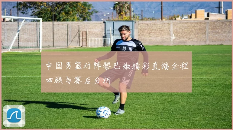 中国男篮对阵黎巴嫩精彩直播全程回顾与赛后分析