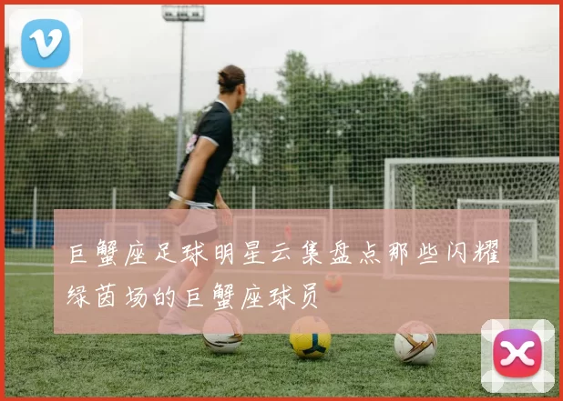 巨蟹座足球明星云集盘点那些闪耀绿茵场的巨蟹座球员