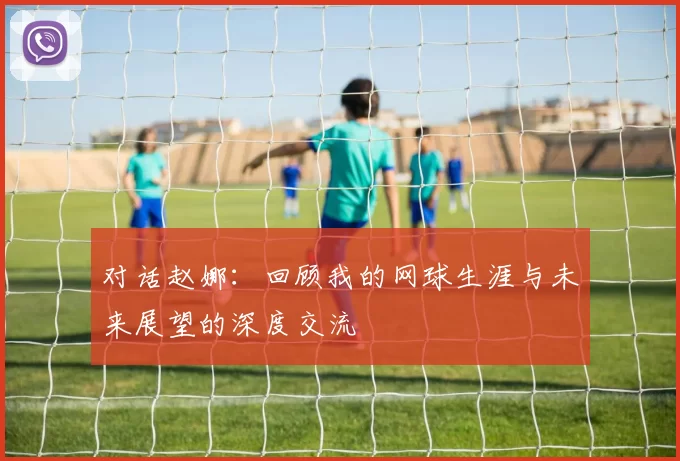 对话赵娜：回顾我的网球生涯与未来展望的深度交流