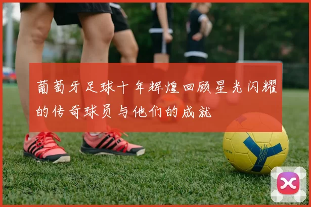 葡萄牙足球十年辉煌回顾星光闪耀的传奇球员与他们的成就