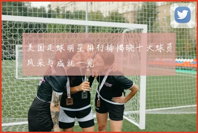 美国足球明星排行榜揭晓十大球员风采与成就一览