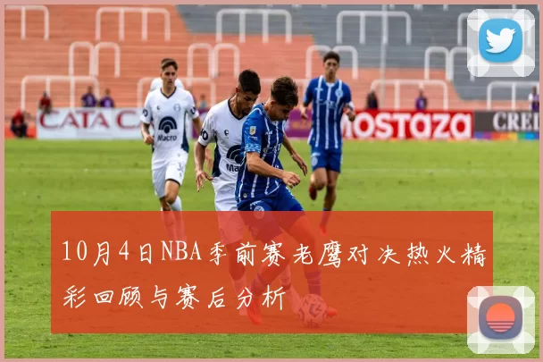 10月4日NBA季前赛老鹰对决热火精彩回顾与赛后分析