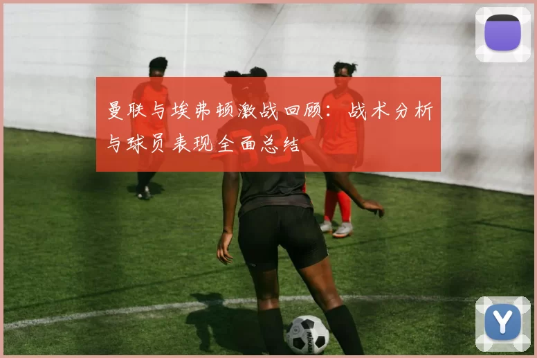 曼联与埃弗顿激战回顾：战术分析与球员表现全面总结
