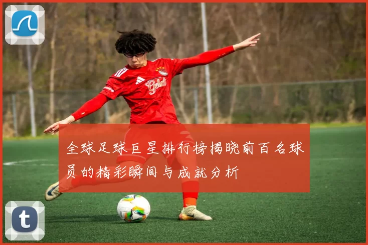 全球足球巨星排行榜揭晓前百名球员的精彩瞬间与成就分析