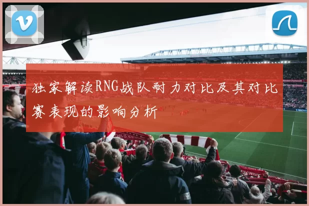 独家解读RNG战队耐力对比及其对比赛表现的影响分析