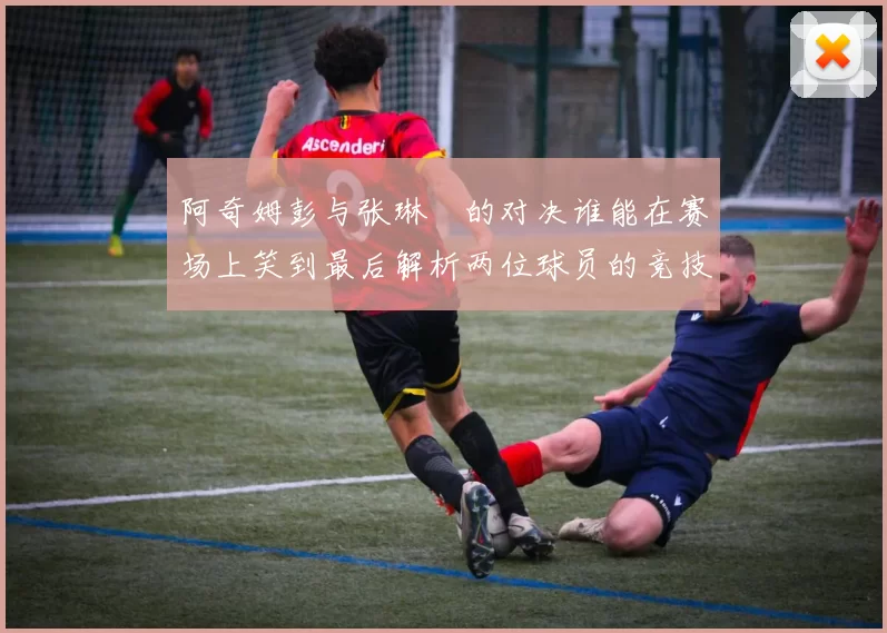 阿奇姆彭与张琳芃的对决谁能在赛场上笑到最后解析两位球员的竞技状态与战术对抗