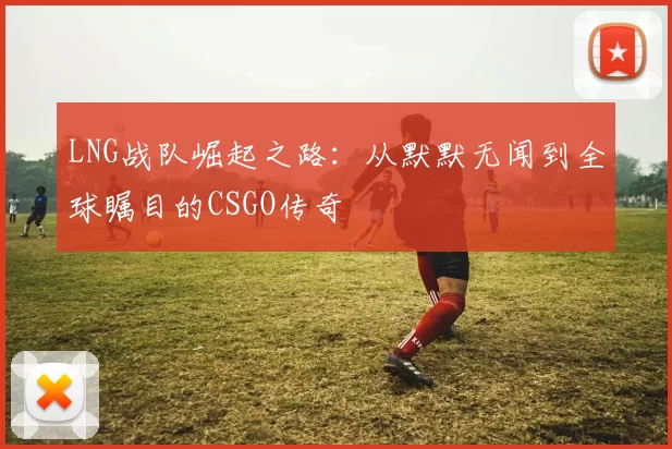 LNG战队崛起之路：从默默无闻到全球瞩目的CSGO传奇