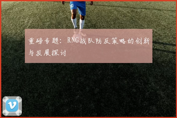 重磅专题：RNG战队防反策略的创新与发展探讨