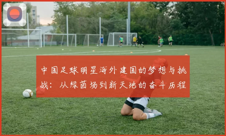 中国足球明星海外建国的梦想与挑战：从绿茵场到新天地的奋斗历程