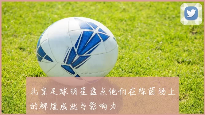北京足球明星盘点他们在绿茵场上的辉煌成就与影响力