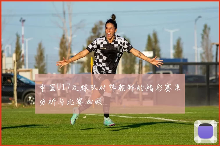 中国U17足球队对阵朝鲜的精彩赛果分析与比赛回顾
