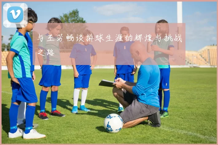 与王芳畅谈排球生涯的辉煌与挑战之路