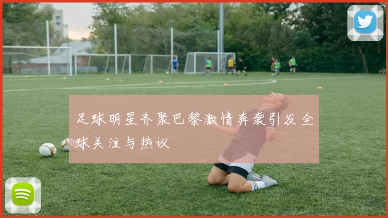 足球明星齐聚巴黎激情奔袭引发全球关注与热议