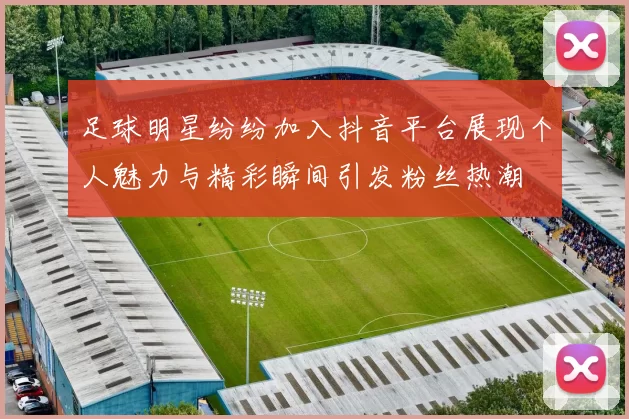 足球明星纷纷加入抖音平台展现个人魅力与精彩瞬间引发粉丝热潮
