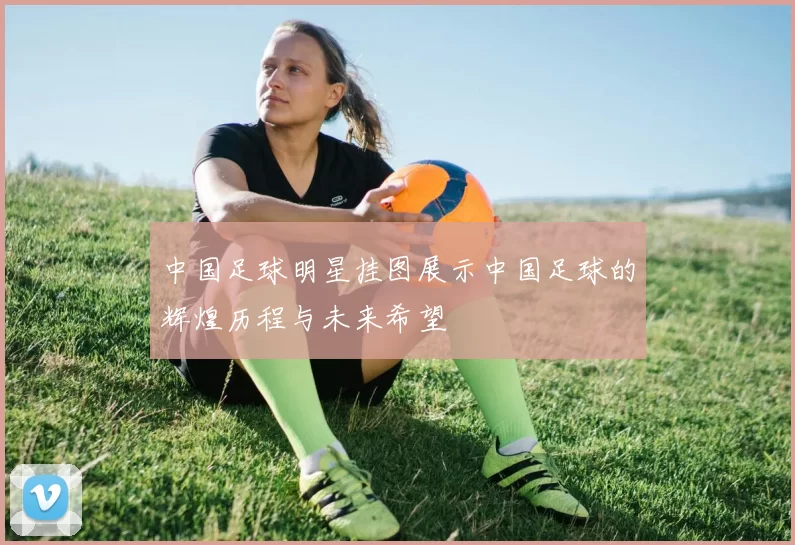 中国足球明星挂图展示中国足球的辉煌历程与未来希望
