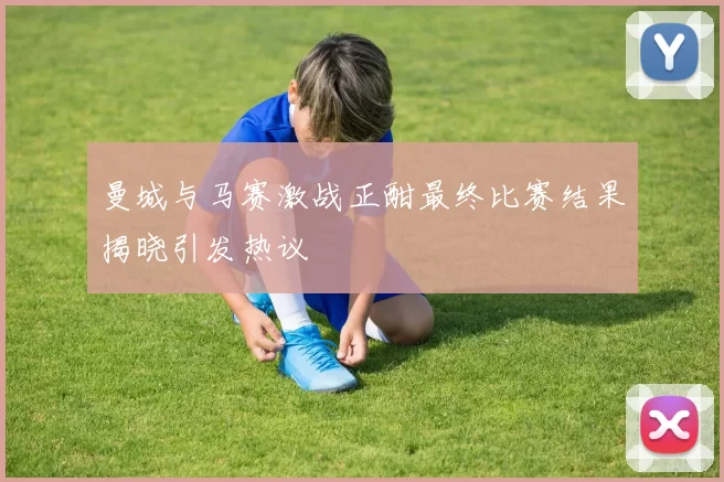 曼城与马赛激战正酣最终比赛结果揭晓引发热议