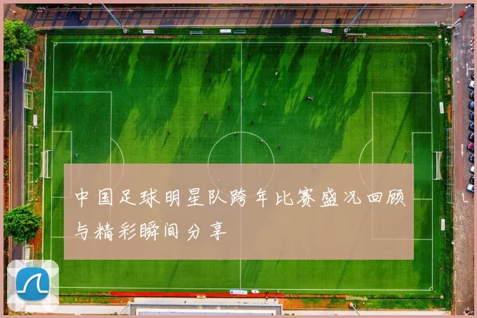 中国足球明星队跨年比赛盛况回顾与精彩瞬间分享