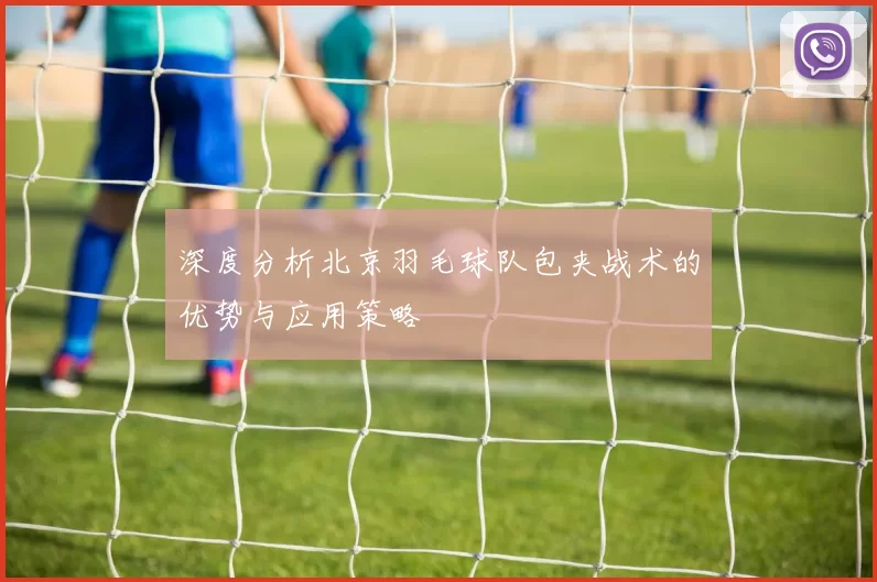 深度分析北京羽毛球队包夹战术的优势与应用策略