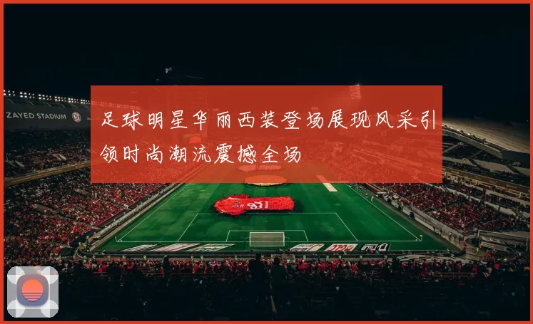 足球明星华丽西装登场展现风采引领时尚潮流震撼全场