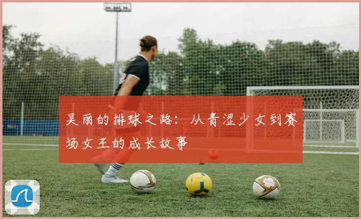 吴丽的排球之路：从青涩少女到赛场女王的成长故事