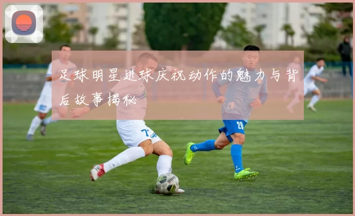 足球明星进球庆祝动作的魅力与背后故事揭秘