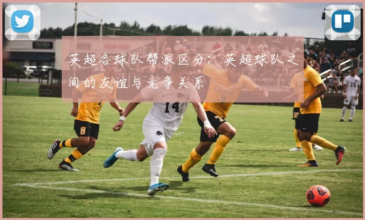 英超各球队帮派区分：英超球队之间的友谊与竞争关系