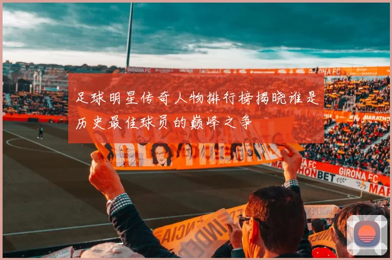 足球明星传奇人物排行榜揭晓谁是历史最佳球员的巅峰之争