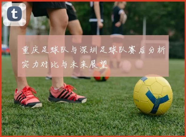 重庆足球队与深圳足球队赛后分析实力对比与未来展望